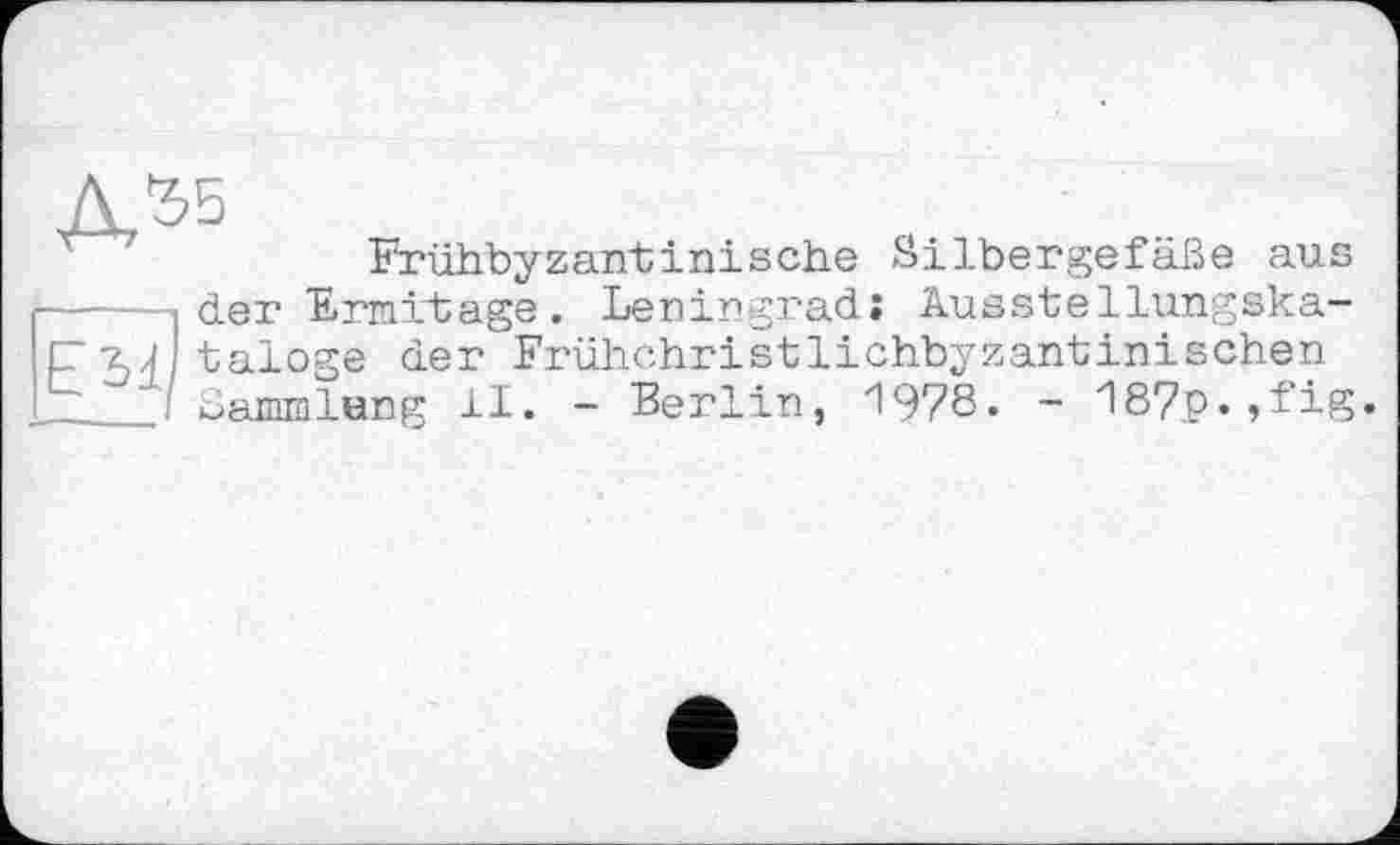 ﻿Д55
Frühbyzantinische Silbergefäße aus ____ der Ermitage. Leningrad» Ausstellungska-Cai taloge der Frühchristlichbyzantinischen ____ Sammlung 11. - Berlin, 1978« ~ zl87p»,fig»